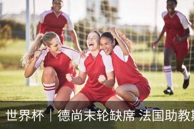 世界杯｜德尚末轮缺席 法国助教期待守住小组第一