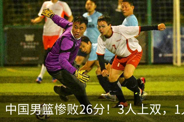 中国男篮惨败26分！3人上双，1人正负值-36堪称灾难级，体能太差