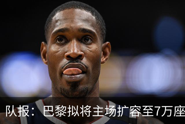 队报：巴黎拟将主场扩容至7万座，打造媲美欧洲豪门的现代化球场